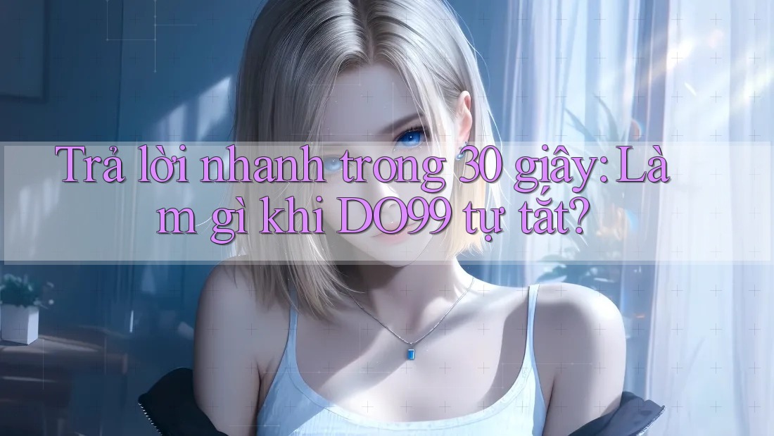 Trả lời nhanh trong 30 giây: Làm gì khi DO99 tự tắt? Trả lời nhanh trong 30 giây: Làm gì khi DO99 tự tắt?