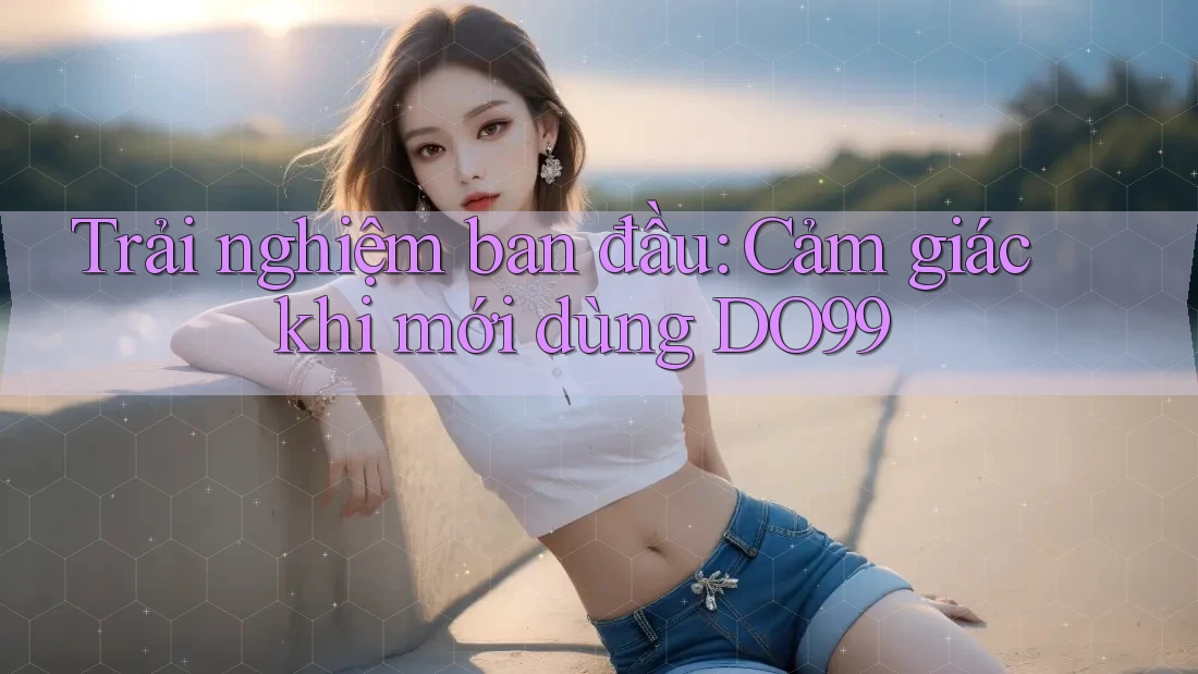 Trải nghiệm ban đầu: Cảm giác khi mới dùng DO99 Trải nghiệm ban đầu: Cảm giác khi mới dùng DO99