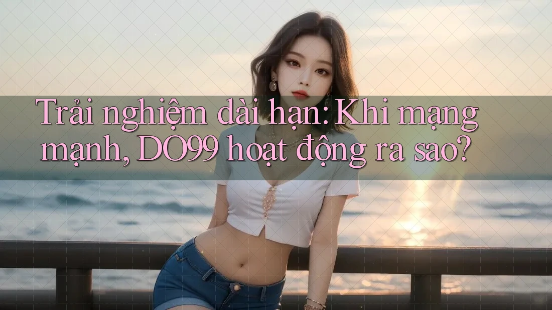 Trải nghiệm dài hạn: Khi mạng mạnh, DO99 hoạt động ra sao?