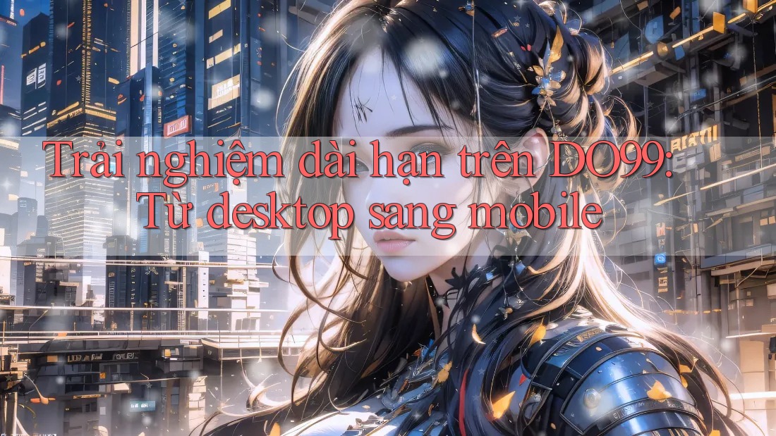 Trải nghiệm dài hạn trên DO99: Từ desktop sang mobile