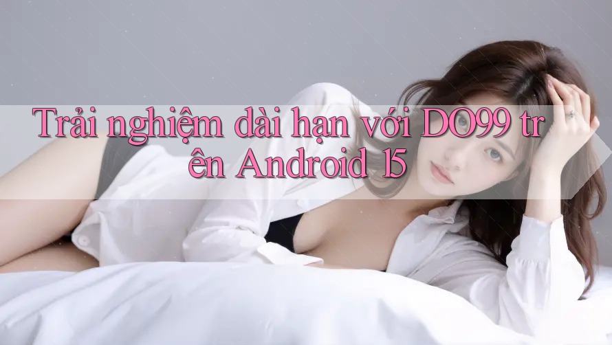 Trải nghiệm dài hạn với DO99 trên Android 15 Trải nghiệm dài hạn với DO99 trên Android 15