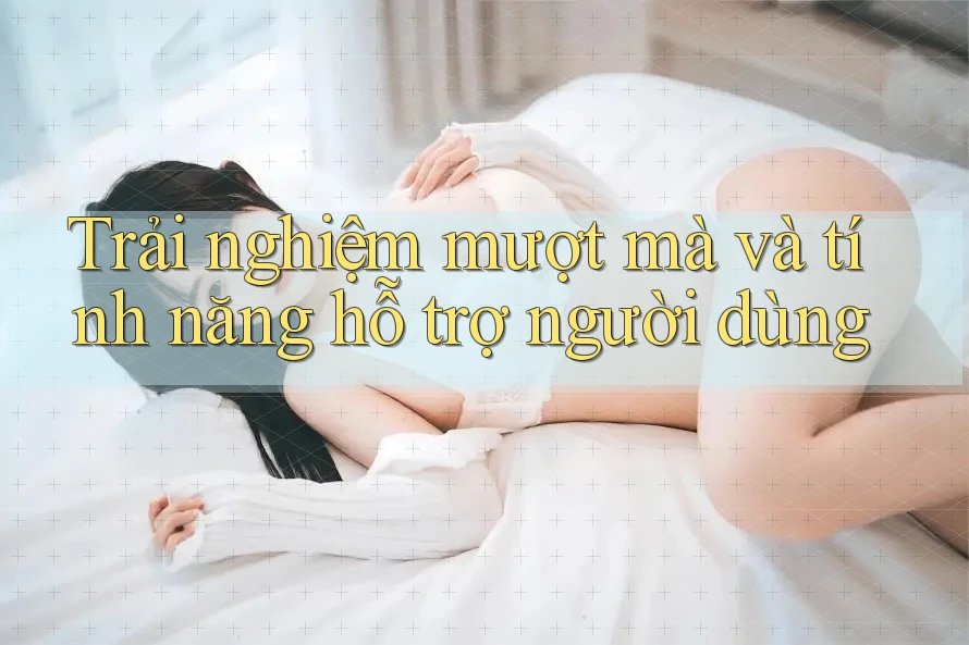 Trải nghiệm mượt mà và tính năng hỗ trợ người dùng Trải nghiệm mượt mà và tính năng hỗ trợ người dùng