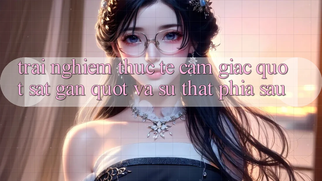 Trải nghiệm thực tế: Cảm giác " sát gần" và sự thật phía sau