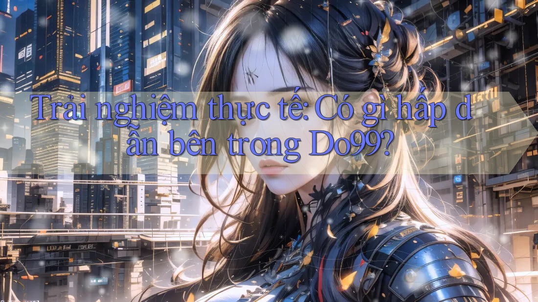 Trải nghiệm thực tế: Có gì hấp dẫn bên trong Do99? Trải nghiệm thực tế: Có gì hấp dẫn bên trong Do99?
