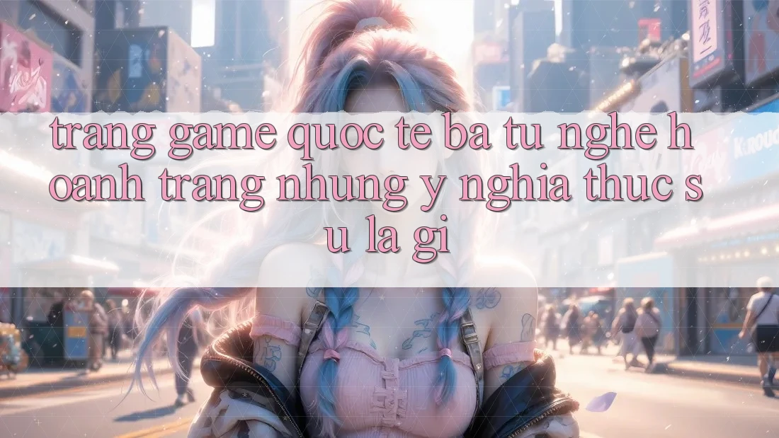 “Trang game quốc tế” – Ba từ nghe hoành tráng nhưng ý nghĩa thực sự là gì? “Trang game quốc tế” – Ba từ nghe hoành tráng nhưng ý nghĩa thực sự là gì?