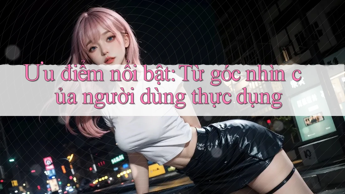 Ưu điểm nổi bật: Từ góc nhìn của người dùng thực dụng Ưu điểm nổi bật: Từ góc nhìn của người dùng thực dụng