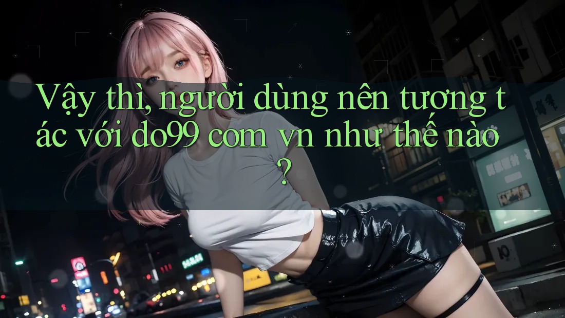Vậy thì, người dùng nên tương tác với do99 com vn như thế nào? Vậy thì, người dùng nên tương tác với do99 com vn như thế nào?