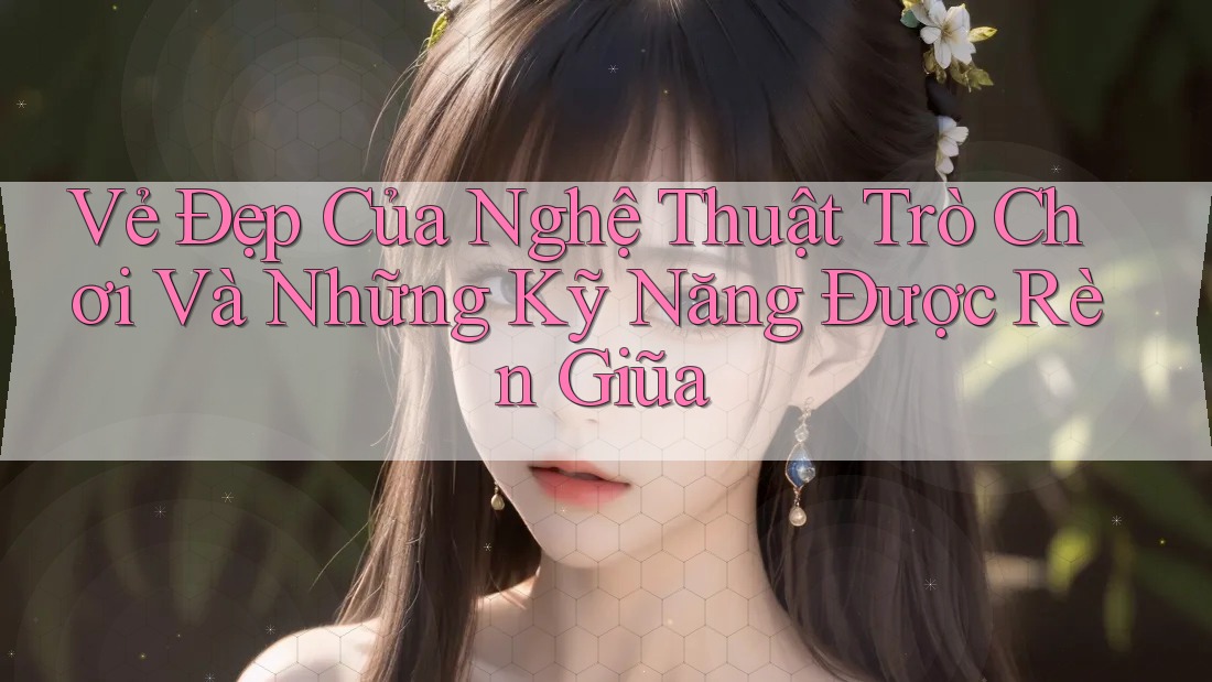 Vẻ Đẹp Của Nghệ Thuật Trò Chơi Và Những Kỹ Năng Được Rèn Giũa Vẻ Đẹp Của Nghệ Thuật Trò Chơi Và Những Kỹ Năng Được Rèn Giũa