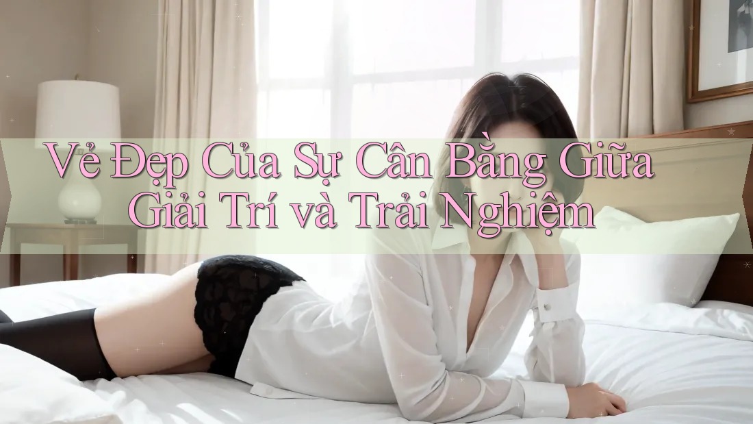 Vẻ Đẹp Của Sự Cân Bằng Giữa Giải Trí và Trải Nghiệm