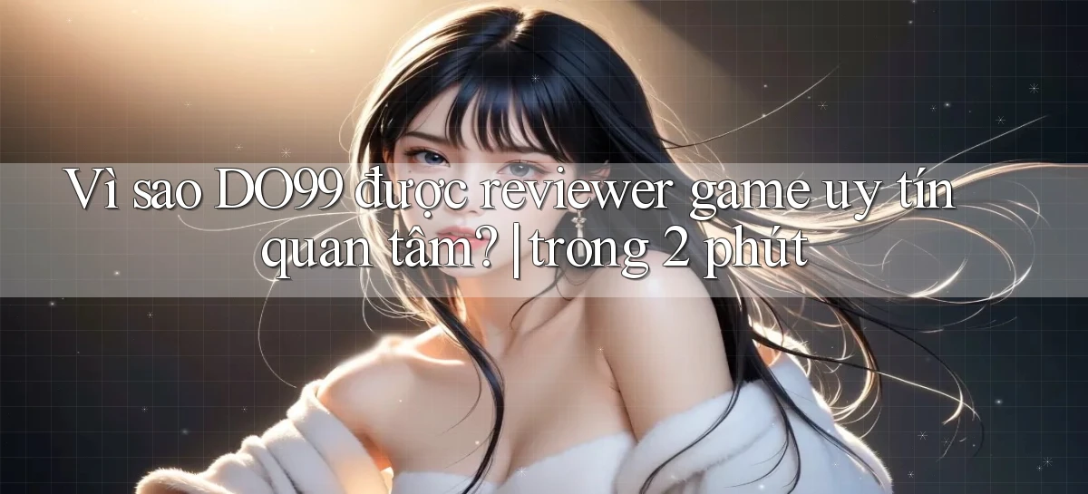 Vì sao DO99 được reviewer game uy tín quan tâm trong 2 phút