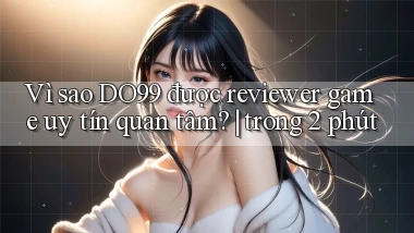 Vì sao DO99 được reviewer game uy tín quan tâm trong 2 phút