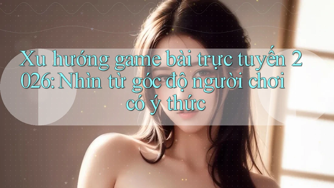 Xu hướng game bài trực tuyến 2026: Nhìn từ góc độ người chơi có ý thức