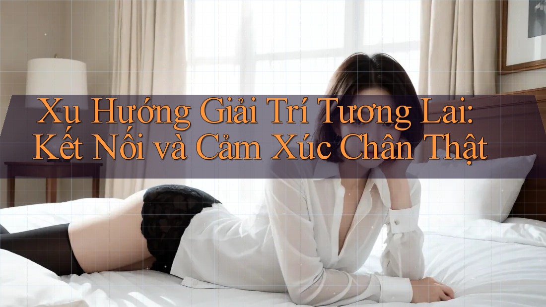 Xu Hướng Giải Trí Tương Lai: Kết Nối và Cảm Xúc Chân Thật